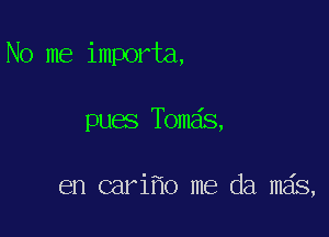 No me importa,

pues Tom s,

en cari o me da mds,