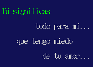 T11 significas

todo para mi. . .

que tengo miedo

cle tu amor. . .