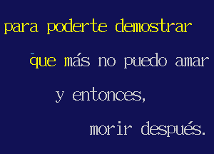 para poderte demostrar
Que mas no puedo amar
y entonces,

morir despu S.