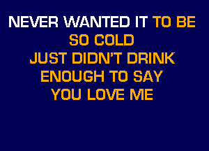 NEVER WANTED IT TO BE
SO COLD
JUST DIDN'T DRINK
ENOUGH TO SAY
YOU LOVE ME