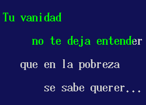 Tu vanidad

no te deja entender

que en la pobreza

se sabe querer...