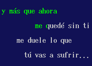 y m s que ahora

me qued sin ti
me duele lo que

td vas a sufrir...