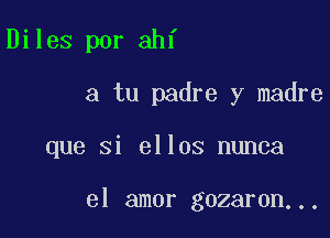 Diles por ahf
a tu padre y madre

que si ellos nunca

el amor gozaron...