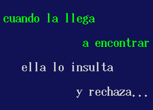 cuando la llega

a encontrar
ella lo insulta

y rechaza...