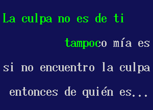 La culpa no es de ti
tampoco mfa es
Si no encuentro la culpa

entonces de qui n es...