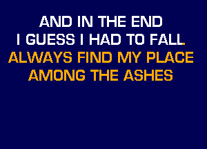 AND IN THE END
I GUESS I HAD TO FALL
ALWAYS FIND MY PLACE
AMONG THE ASHES
