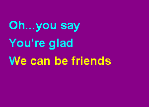 Oh...you say
You're glad

We can be friends