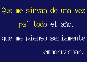 Que me Sirvan de una vez
pa todo el 3 0,
que me pienso seriamente

emborrachar.