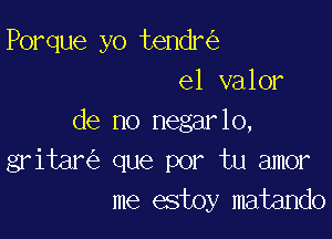 Porque yo tendnig
el valor

de no negar lo,
gritan'e que por tu amor
me estoy matando