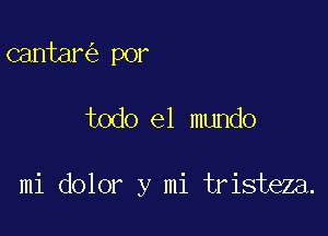 cantar por

todo el mundo

mi dolor y mi tristeza.