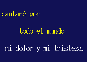 cantar por

todo el mundo

mi dolor y mi tristeza.