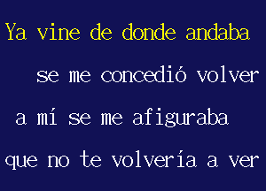 Ya Vine de donde andaba
se me concedio volver
a mi se me afiguraba

que no te volveria a ver