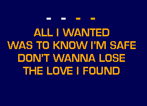 ALL I WANTED
WAS TO KNOW I'M SAFE
DON'T WANNA LOSE
THE LOVE I FOUND