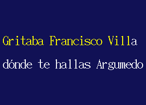 Gritaba Francisco Villa

dande te hallas Argumedo