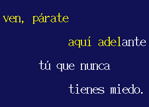 ven, parate

aqui adelante
tn que nunca

tienes miedo.