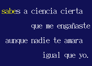 sabes a ciencia cierta

que me enga aste

aunque nadie te amara

igual que yo.