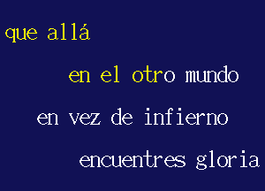 que alla

en el otro mundo
en vez de infierno

encuentres gloria