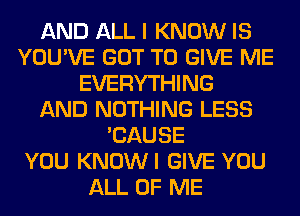 AND ALL I KNOW IS
YOU'VE GOT TO GIVE ME
EVERYTHING
AND NOTHING LESS
'CAUSE
YOU KNOWI GIVE YOU
ALL OF ME