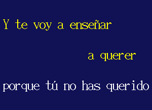 Y te voy a ense ar

a quer GI

porque tu no has querido