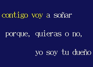 contigo voy a so ar

porque, quieras o no,

yo soy tu due o