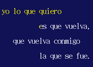 yo lo que quiero

es que vuelva,

que vuelva conmigo

la que se fue.