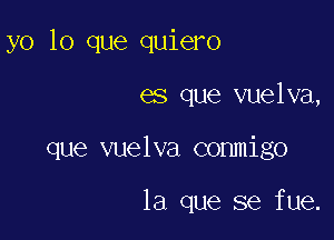 yo lo que quiero

es que vuelva,

que vuelva conmigo

la que se fue.