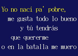 Yo no naci pa, pobre,
me gusta todo lo bueno

y ta tendr s
que quererme
0 en la batalla me muero