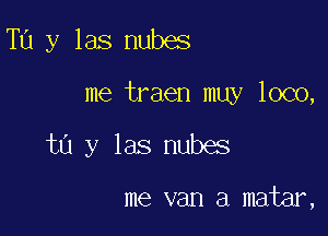 Tu y las nubes

me traen muy loco,

tn y las nubes

me van a matar,