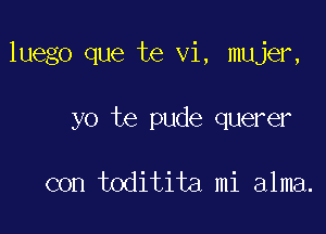 luego que te vi, mujer,

yo te pude querer

con toditita mi alma.