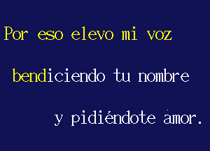 Por eso elevo mi voz

bendiciendo tu nombre

y pidi ndote amor.