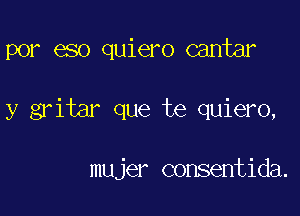 por eso quiero cantar

y gritar que te quiero,

mujer consentida.