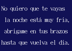 No quiero que te vayas
la noche esta muy fria,
abrigame en tus brazos

hasta que vuelva el dia.