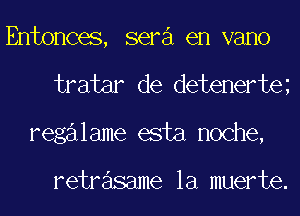 Entonces, sera en vano
tratar de detenerte
regalame esta noche,

retrasame la muerte.