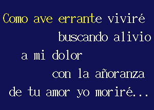 Como ave errante vivir
buscando alivio

a mi dolor
con la a oranza

de tu amor yo morir ...