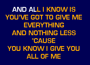 AND ALL I KNOW IS
YOU'VE GOT TO GIVE ME
EVERYTHING
AND NOTHING LESS
'CAUSE
YOU KNOWI GIVE YOU
ALL OF ME