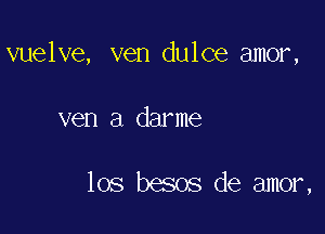 vuelve, ven dulce amor,

ven a darme

los besos de amor,