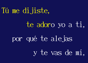 Tu me dijiste,

te adoro yo a ti,
por qu te alejas

y te vas de mi,