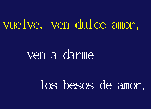 vuelve, ven dulce amor,

ven a darme

los besos de amor,