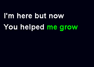 I'm here but now
You helped me grow