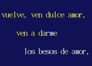 vuelve, ven dulce amor,

ven a darme

los besos de amor,