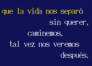 que la Vida nos separo
sin querer,

caminemos,
tal vez nos veremos
despu s.