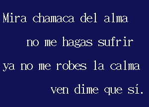 Mira Chamaca del alma
no me hagas sufrir
ya no me robes la calma

ven dime que Si.