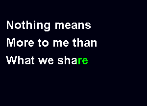 Nothing means
More to me than

What we share