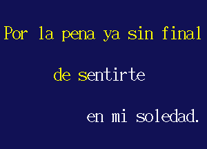 Por la pena ya sin final

de sentirte

en mi soledad.