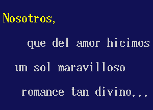 Nosotros,

que del amor hicimos

un sol maravilloso

romance tan divine...