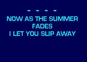 NOW AS THE SUMMER
FADES

l LET YOU SLIP AWAY
