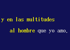 y en las multitudes

al hombre que yo amo.