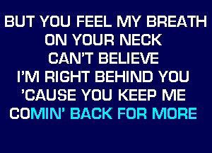 BUT YOU FEEL MY BREATH
ON YOUR NECK
CAN'T BELIEVE

I'M RIGHT BEHIND YOU
'CAUSE YOU KEEP ME
COMIM BACK FOR MORE