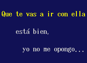 Que te vas a ir con ella

est bien,

YO no me opongo. . .