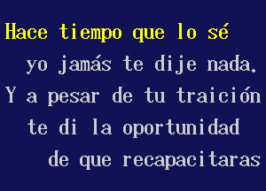 Hace tiempo que lo 3
yo jamas te dije nada.
Y a pesar de tu traicidn

te di la uportunidad
de que recapacitaras